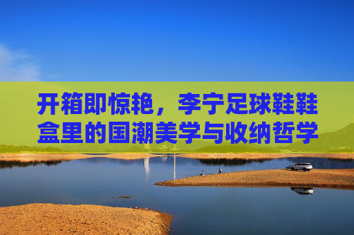 开箱即惊艳,李宁足球鞋鞋盒里的国潮美学与收纳哲学