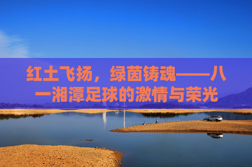 红土飞扬,绿茵铸魂——八一湘潭足球的激情与荣光