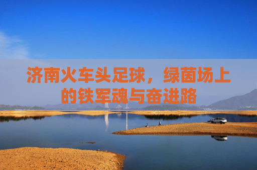 济南火车头足球，绿茵场上的铁军魂与奋进路