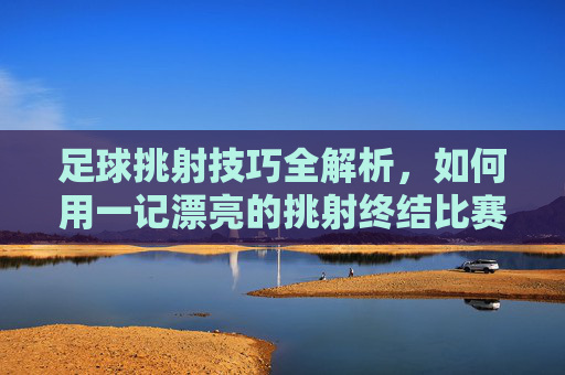 足球挑射技巧全解析,如何用一记漂亮的挑射终结比赛