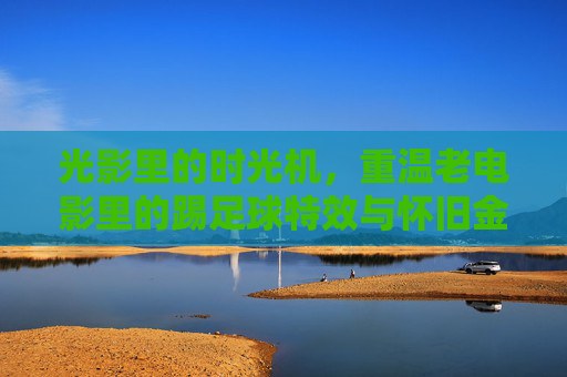 光影里的时光机,重温老电影里的踢足球特效与怀旧金曲