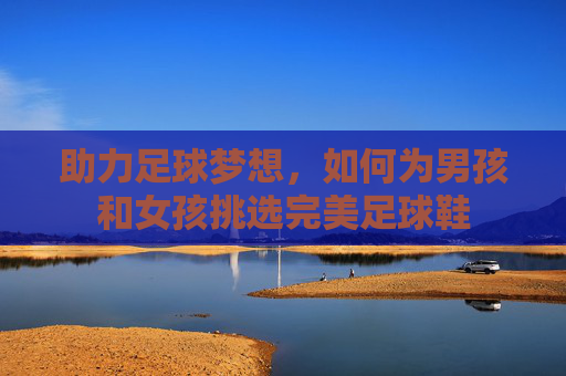 助力足球梦想,如何为男孩和女孩挑选完美足球鞋