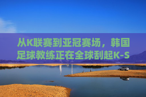 从K联赛到亚冠赛场，韩国足球教练正在全球刮起K-Style韩流