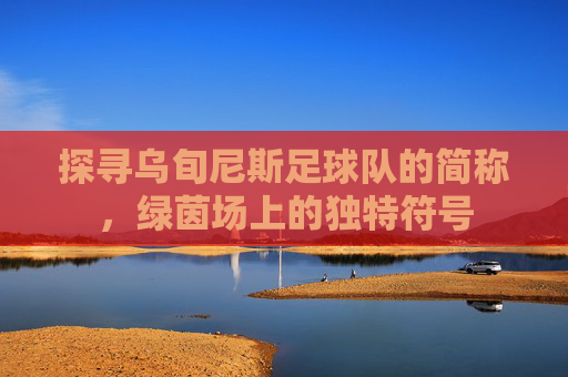 探寻乌旬尼斯足球队的简称，绿茵场上的独特符号