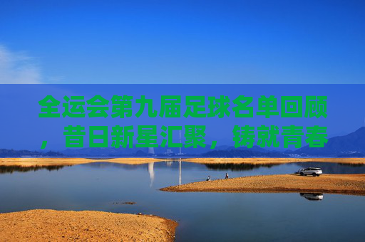 全运会第九届足球名单回顾，昔日新星汇聚，铸就青春传奇