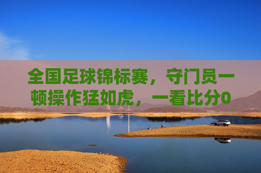 全国足球锦标赛,守门员一顿操作猛如虎,一看比分0-2,全场笑出腹肌!
