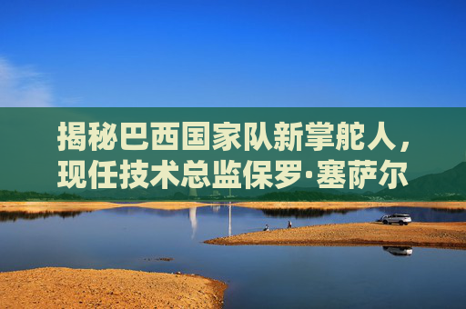揭秘巴西国家队新掌舵人，现任技术总监保罗·塞萨尔·费雷拉是谁？