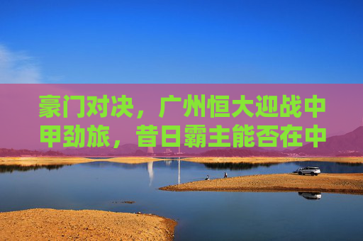 豪门对决，广州恒大迎战中甲劲旅，昔日霸主能否在中甲赛场再创辉煌？