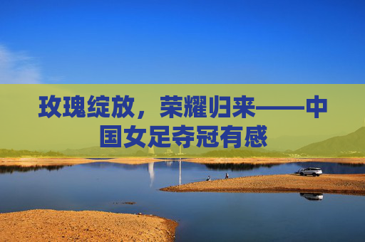 玫瑰绽放，荣耀归来——中国女足夺冠有感