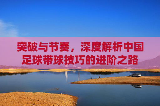 突破与节奏,深度解析中国足球带球技巧的进阶之路