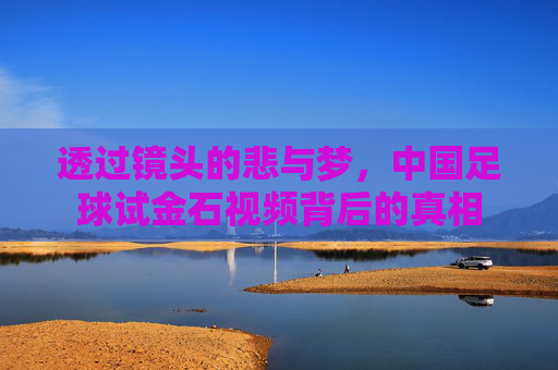 透过镜头的悲与梦,中国足球试金石视频背后的真相
