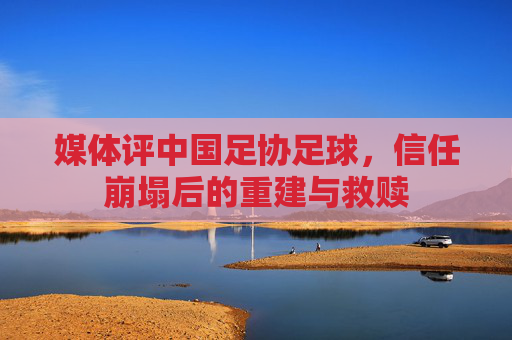 媒体评中国足协足球,信任崩塌后的重建与救赎