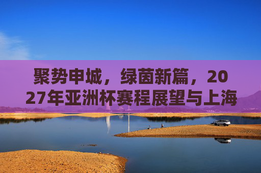 聚势申城,绿茵新篇,2027年亚洲杯赛程展望与上海足球机遇