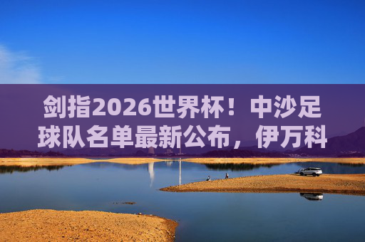 剑指2026世界杯！中沙足球队名单最新公布，伊万科维奇能否带队突围？