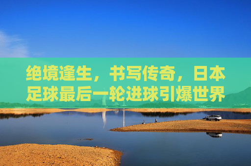 绝境逢生，书写传奇，日本足球最后一轮进球引爆世界杯