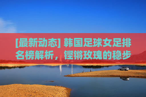 [最新动态] 韩国足球女足排名榜解析，铿锵玫瑰的稳步崛起与挑战