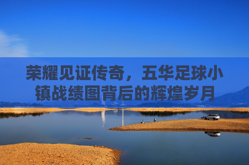 荣耀见证传奇，五华足球小镇战绩图背后的辉煌岁月