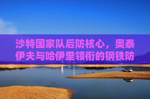 沙特国家队后防核心，奥泰伊夫与哈伊里领衔的钢铁防线