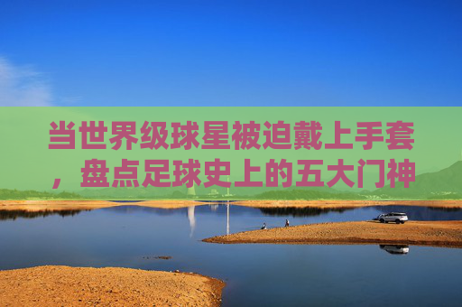 当世界级球星被迫戴上手套，盘点足球史上的五大门神客串时刻