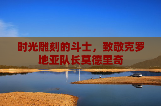 时光雕刻的斗士,致敬克罗地亚队长莫德里奇