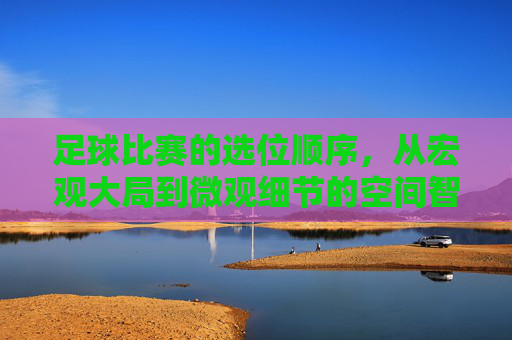 足球比赛的选位顺序,从宏观大局到微观细节的空间智慧