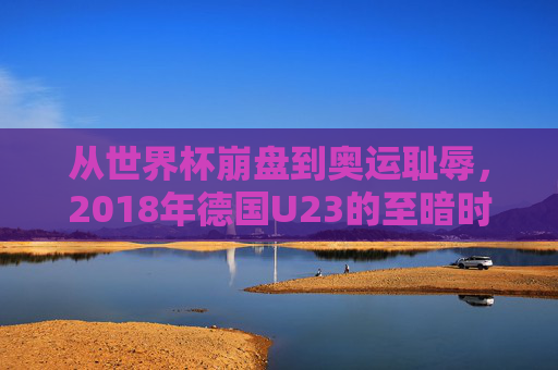 从世界杯崩盘到奥运耻辱,2018年德国U23的至暗时刻