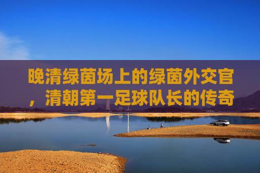 晚清绿茵场上的绿茵外交官,清朝第一足球队长的传奇人生