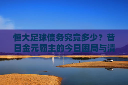 恒大足球债务究竟多少?昔日金元霸主的今日困局与清算