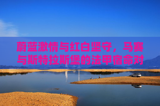 蔚蓝激情与红白坚守，马赛与斯特拉斯堡的法甲宿命对决