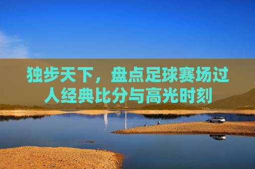 独步天下,盘点足球赛场过人经典比分与高光时刻