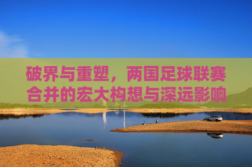 破界与重塑，两国足球联赛合并的宏大构想与深远影响