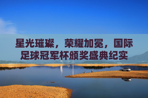 星光璀璨,荣耀加冕,国际足球冠军杯颁奖盛典纪实