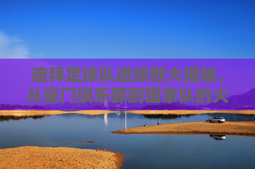 迪拜足球队进球数大揭秘，从豪门俱乐部到国家队的火力全开