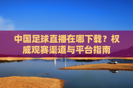 中国足球直播在哪下载？权威观赛渠道与平台指南