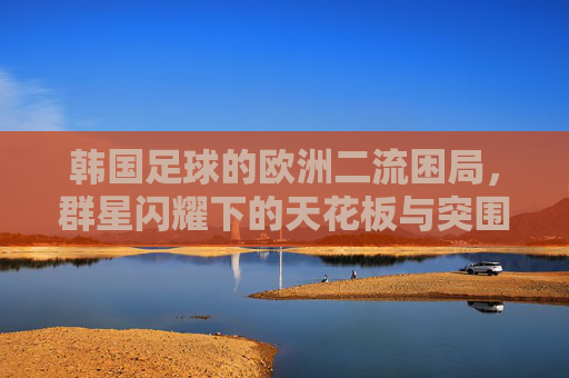 韩国足球的欧洲二流困局,群星闪耀下的天花板与突围