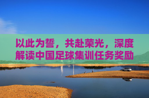 以此为誓,共赴荣光,深度解读中国足球集训任务奖励机制