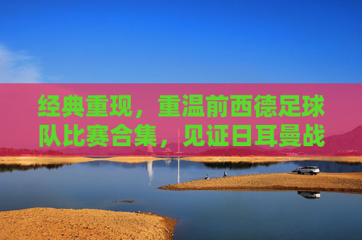 经典重现，重温前西德足球队比赛合集，见证日耳曼战车的辉煌岁月