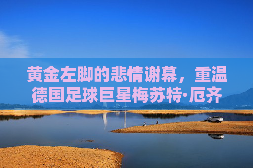 黄金左脚的悲情谢幕，重温德国足球巨星梅苏特·厄齐尔的传奇与争议