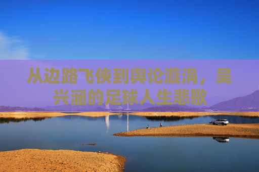从边路飞侠到舆论漩涡，吴兴涵的足球人生悲歌