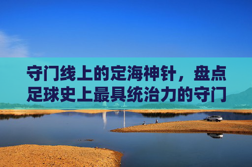 守门线上的定海神针,盘点足球史上最具统治力的守门员排行榜