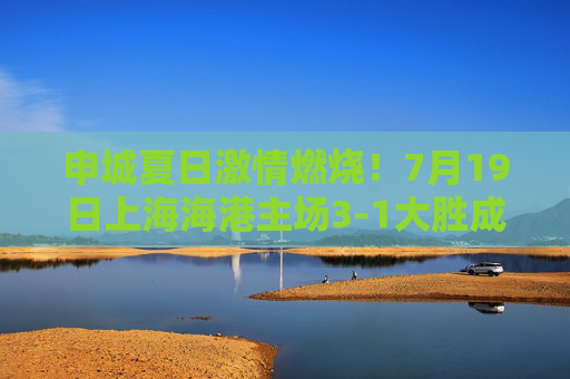 申城夏日激情燃烧!7月19日上海海港主场3-1大胜成都蓉城,武磊双响助球队重回胜轨