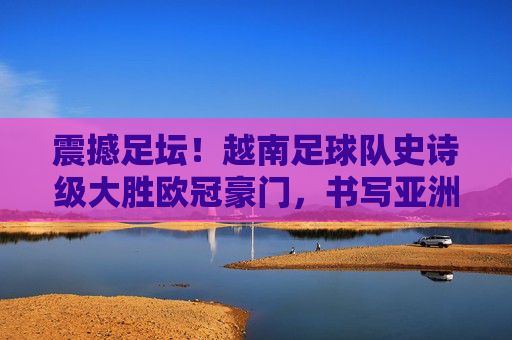 震撼足坛!越南足球队史诗级大胜欧冠豪门,书写亚洲新传奇