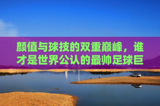 颜值与球技的双重巅峰,谁才是世界公认的最帅足球巨星?