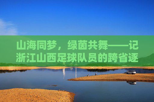 山海同梦，绿茵共舞——记浙江山西足球队员的跨省逐梦路