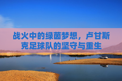 战火中的绿茵梦想，卢甘斯克足球队的坚守与重生