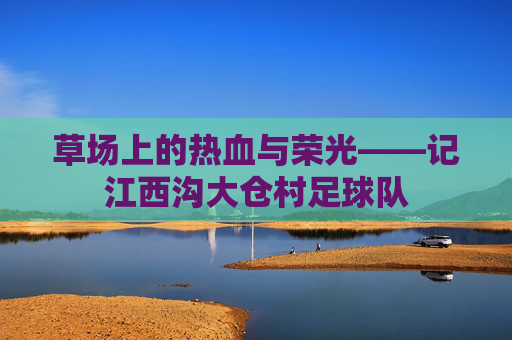 草场上的热血与荣光——记江西沟大仓村足球队
