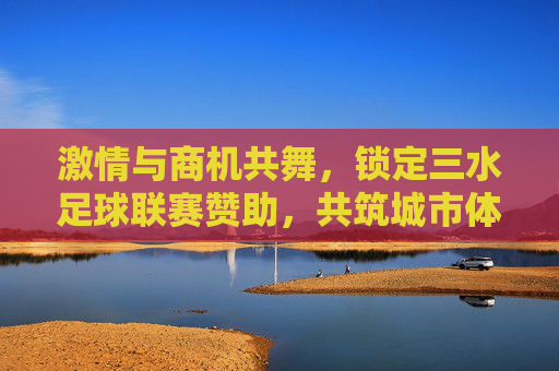 激情与商机共舞,锁定三水足球联赛赞助,共筑城市体育新名片