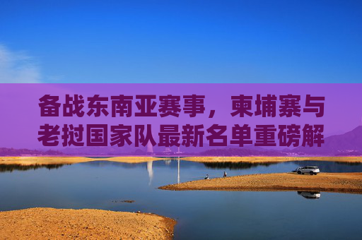 备战东南亚赛事,柬埔寨与老挝国家队最新名单重磅解析