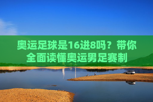 奥运足球是16进8吗?带你全面读懂奥运男足赛制