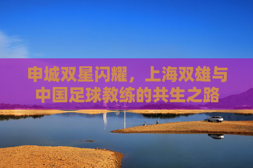申城双星闪耀,上海双雄与中国足球教练的共生之路